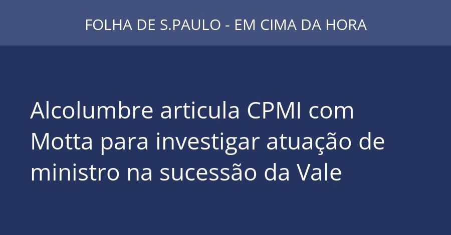 Alcolumbre articula CPMI com Motta para investigar atuação de ministro na sucessão da Vale