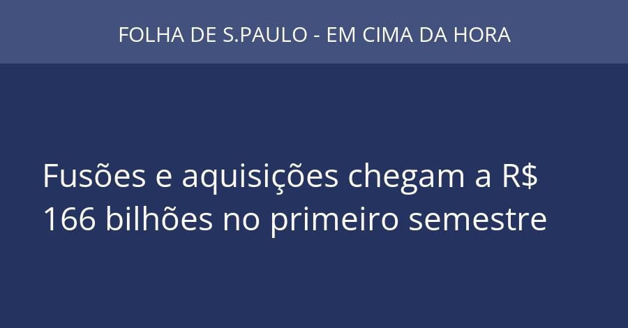 Fusões e aquisições chegam a R$ 166 bilhões no primeiro semestre